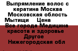 Выпрямление волос с кератина Москва Московская облость Мытищи. › Цена ­ 3 000 - Все города Медицина, красота и здоровье » Другое   . Нижегородская обл.